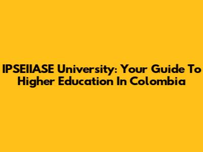 IPSEIIASE University: Your Guide To Higher Education In Colombia